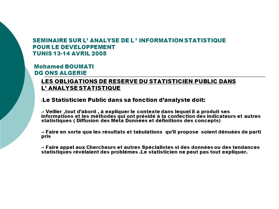 SEMINAIRE SUR L ANALYSE DE L INFORMATION STATISTIQUE POUR LE DEVELOPPEMENT TUNIS AVRIL 2005 Mohamed BOUMATI DG ONS ALGERIE LES OBLIGATIONS DE RESERVE DU STATISTICIEN PUBLIC DANS L ANALYSE STATISTIQUE - Le Statisticien Public dans sa fonction danalyste doit: - - Veiller,tout dabord, à expliquer le contexte dans lequel il a produit ses informations et les méthodes qui ont présidé à la confection des indicateurs et autres statistiques ( Diffusion des Méta Données et définitions des concepts) - - Faire en sorte que les résultats et tabulations quil propose soient dénuées de parti pris - - Faire appel aux Chercheurs et autres Spécialistes si des données ou des tendances statistiques révélaient des problèmes.Le statisticien ne peut pas tout expliquer.