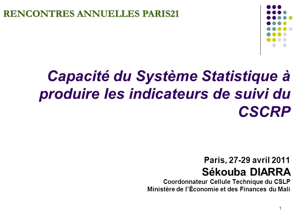 1 RENCONTRES ANNUELLES PARIS21 Capacité du Système Statistique à produire les indicateurs de suivi du CSCRP Paris, avril 2011 Sékouba DIARRA Coordonnateur Cellule Technique du CSLP Ministère de lÉconomie et des Finances du Mali