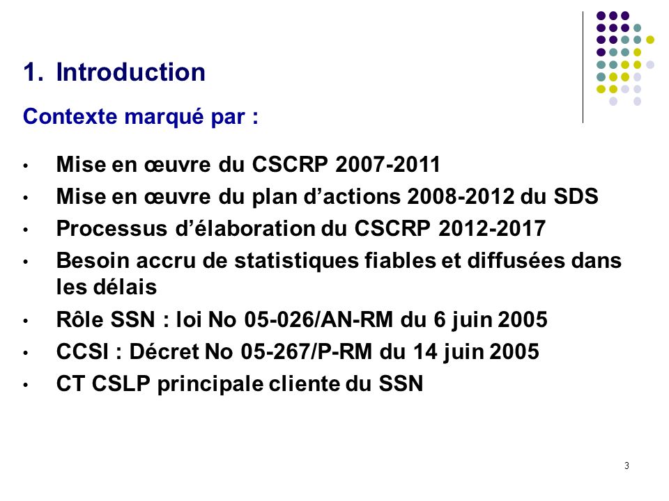 3 1.Introduction Contexte marqué par : Mise en œuvre du CSCRP Mise en œuvre du plan dactions du SDS Processus délaboration du CSCRP Besoin accru de statistiques fiables et diffusées dans les délais Rôle SSN : loi No /AN-RM du 6 juin 2005 CCSI : Décret No /P-RM du 14 juin 2005 CT CSLP principale cliente du SSN
