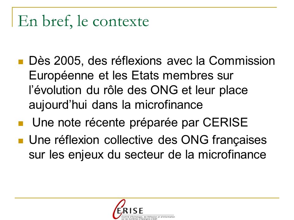 En bref, le contexte Dès 2005, des réflexions avec la Commission Européenne et les Etats membres sur lévolution du rôle des ONG et leur place aujourdhui dans la microfinance Une note récente préparée par CERISE Une réflexion collective des ONG françaises sur les enjeux du secteur de la microfinance