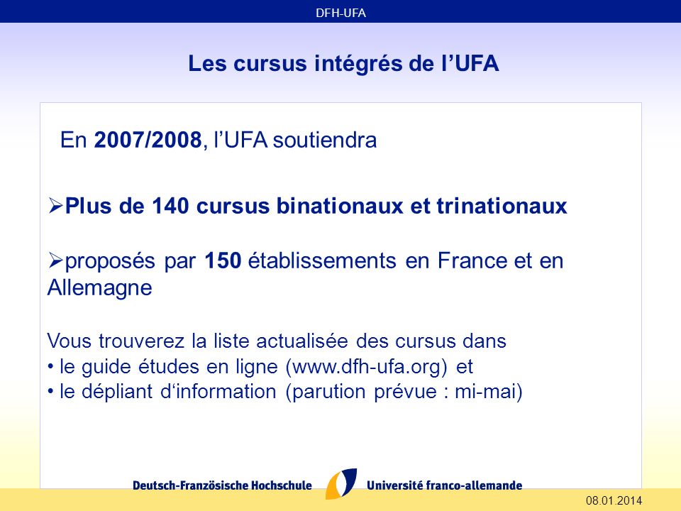 Les cursus intégrés de lUFA En 2007/2008, lUFA soutiendra Plus de 140 cursus binationaux et trinationaux proposés par 150 établissements en France et en Allemagne Vous trouverez la liste actualisée des cursus dans le guide études en ligne (  et le dépliant dinformation (parution prévue : mi-mai) DFH-UFA