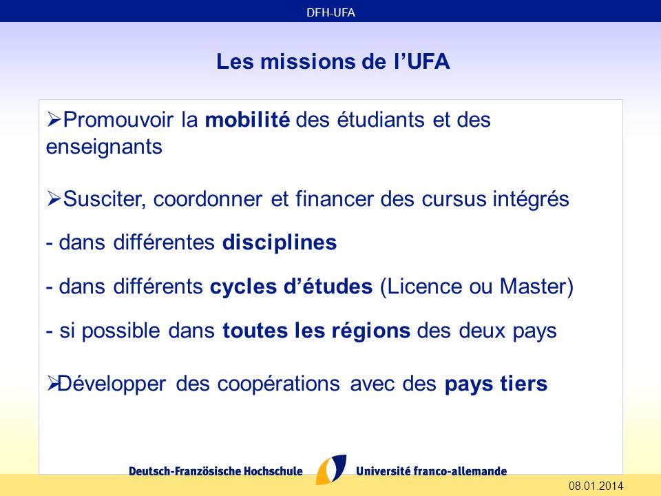 Les missions de lUFA Promouvoir la mobilité des étudiants et des enseignants Susciter, coordonner et financer des cursus intégrés - dans différentes disciplines - dans différents cycles détudes (Licence ou Master) - si possible dans toutes les régions des deux pays Développer des coopérations avec des pays tiers DFH-UFA