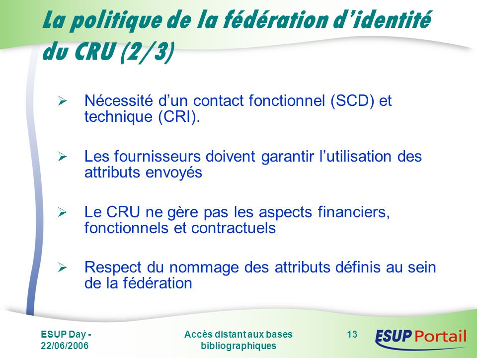 ESUP Day - 22/06/2006 Accès distant aux bases bibliographiques 13 La politique de la fédération didentité du CRU (2/3) Nécessité dun contact fonctionnel (SCD) et technique (CRI).