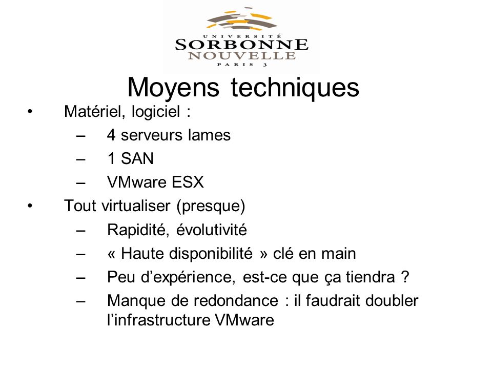 Moyens techniques Matériel, logiciel : –4 serveurs lames –1 SAN –VMware ESX Tout virtualiser (presque) –Rapidité, évolutivité –« Haute disponibilité » clé en main –Peu dexpérience, est-ce que ça tiendra .