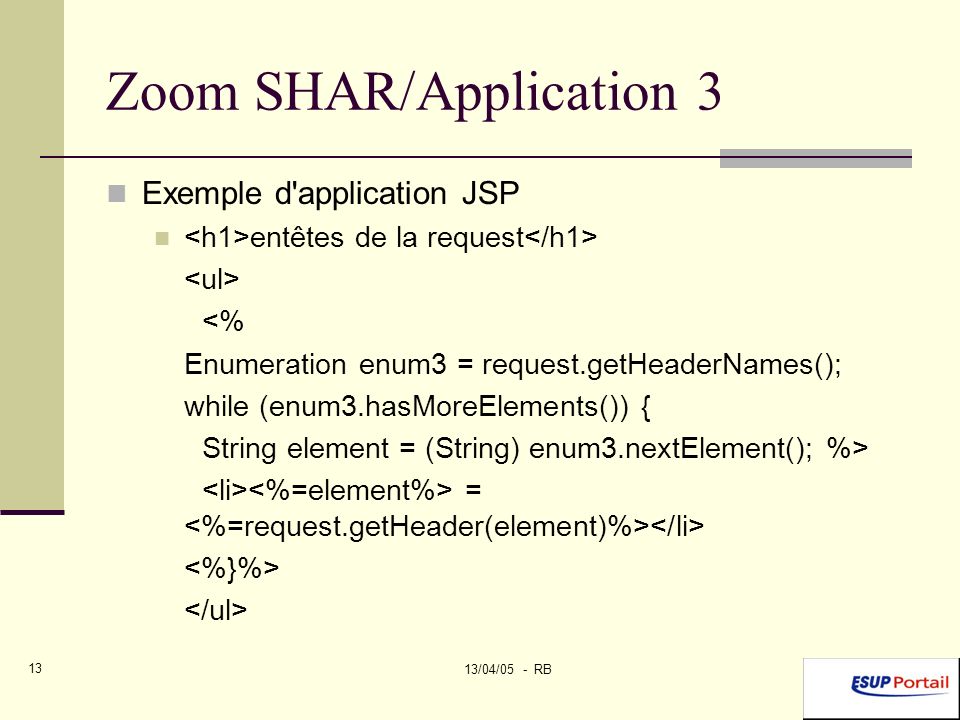 13/04/05 - RB 13 Zoom SHAR/Application 3 Exemple d application JSP entêtes de la request <% Enumeration enum3 = request.getHeaderNames(); while (enum3.hasMoreElements()) { String element = (String) enum3.nextElement(); %> =