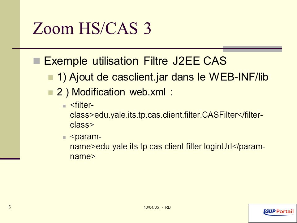 13/04/05 - RB 6 Zoom HS/CAS 3 Exemple utilisation Filtre J2EE CAS 1) Ajout de casclient.jar dans le WEB-INF/lib 2 ) Modification web.xml : edu.yale.its.tp.cas.client.filter.CASFilter edu.yale.its.tp.cas.client.filter.loginUrl