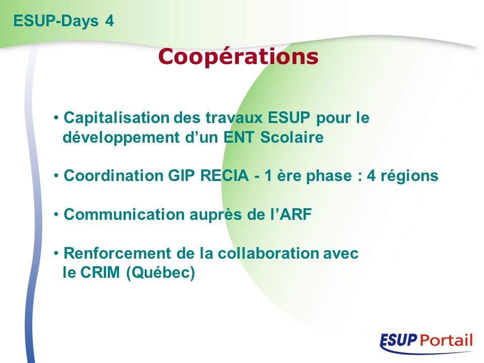 Capitalisation des travaux ESUP pour le développement dun ENT Scolaire Coordination GIP RECIA - 1 ère phase : 4 régions Communication auprès de lARF Renforcement de la collaboration avec le CRIM (Québec) ESUP-Days 4 Coopérations