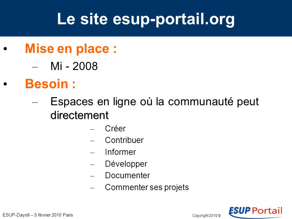 ESUP-Days février 2010 Paris Le site esup-portail.org Mise en place : – Mi Besoin : directement – Espaces en ligne où la communauté peut directement – Créer – Contribuer – Informer – Développer – Documenter – Commenter ses projets