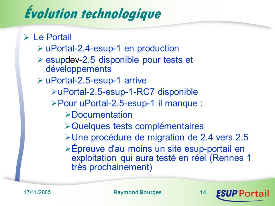 17/11/2005Raymond Bourges14 Évolution technologique Le Portail uPortal-2.4-esup-1 en production esupdev-2.5 disponible pour tests et développements uPortal-2.5-esup-1 arrive uPortal-2.5-esup-1-RC7 disponible Pour uPortal-2.5-esup-1 il manque : Documentation Quelques tests complémentaires Une procédure de migration de 2.4 vers 2.5 Épreuve d au moins un site esup-portail en exploitation qui aura testé en réel (Rennes 1 très prochainement)