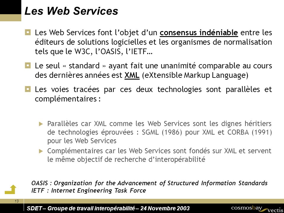 13 SDET – Groupe de travail interopérabilité – 24 Novembre 2003 Les Web Services Les Web Services font lobjet dun consensus indéniable entre les éditeurs de solutions logicielles et les organismes de normalisation tels que le W3C, lOASIS, lIETF… Le seul « standard » ayant fait une unanimité comparable au cours des dernières années est XML (eXtensible Markup Language) Les voies tracées par ces deux technologies sont parallèles et complémentaires : Parallèles car XML comme les Web Services sont les dignes héritiers de technologies éprouvées : SGML (1986) pour XML et CORBA (1991) pour les Web Services Complémentaires car les Web Services sont fondés sur XML et servent le même objectif de recherche dinteropérabilité OASIS : Organization for the Advancement of Structured Information Standards IETF : Internet Engineering Task Force