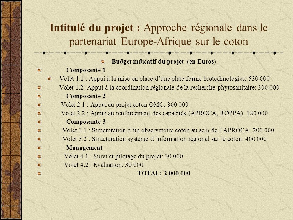 Intitulé du projet : Approche régionale dans le partenariat Europe-Afrique sur le coton Budget indicatif du projet (en Euros) Composante 1 Volet 1.1 : Appui à la mise en place dune plate-forme biotechnologies: Volet 1.2 :Appui à la coordination régionale de la recherche phytosanitaire: Composante 2 Volet 2.1 : Appui au projet coton OMC: Volet 2.2 : Appui au renforcement des capacités (APROCA, ROPPA): Composante 3 Volet 3.1 : Structuration dun observatoire coton au sein de lAPROCA: Volet 3.2 : Structuration système dinformation régional sur le coton: Management Volet 4.1 : Suivi et pilotage du projet: Volet 4.2 : Evaluation: TOTAL: