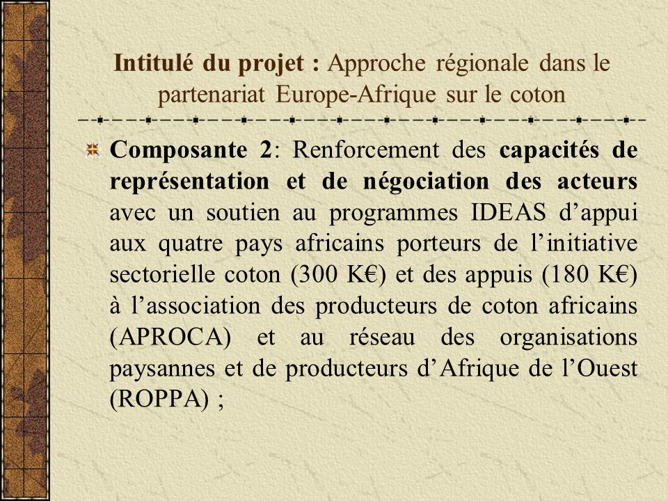 Intitulé du projet : Approche régionale dans le partenariat Europe-Afrique sur le coton Composante 2: Renforcement des capacités de représentation et de négociation des acteurs avec un soutien au programmes IDEAS dappui aux quatre pays africains porteurs de linitiative sectorielle coton (300 K) et des appuis (180 K) à lassociation des producteurs de coton africains (APROCA) et au réseau des organisations paysannes et de producteurs dAfrique de lOuest (ROPPA) ;