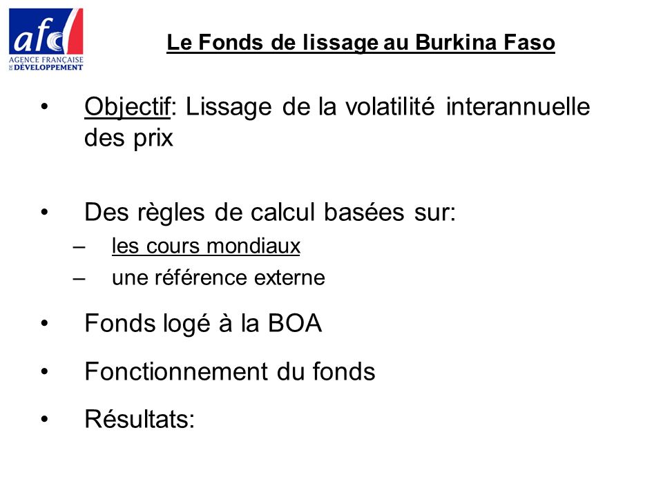 Le Fonds de lissage au Burkina Faso Objectif: Lissage de la volatilité interannuelle des prix Des règles de calcul basées sur: –les cours mondiaux –une référence externe Fonds logé à la BOA Fonctionnement du fonds Résultats:
