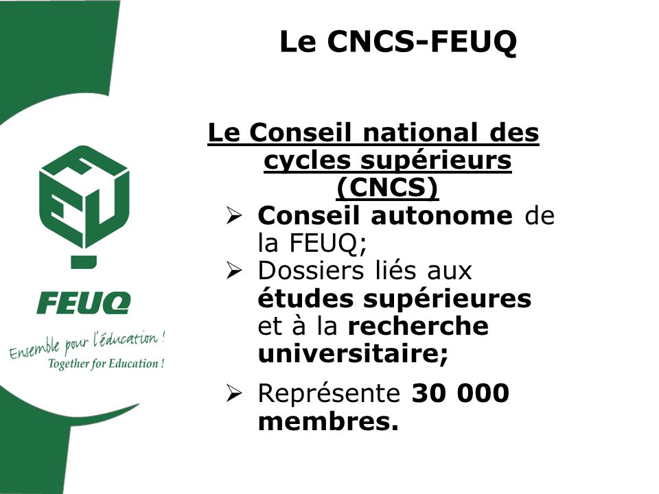 Le CNCS-FEUQ Le Conseil national des cycles supérieurs (CNCS) Conseil autonome de la FEUQ; Dossiers liés aux études supérieures et à la recherche universitaire; Représente membres.