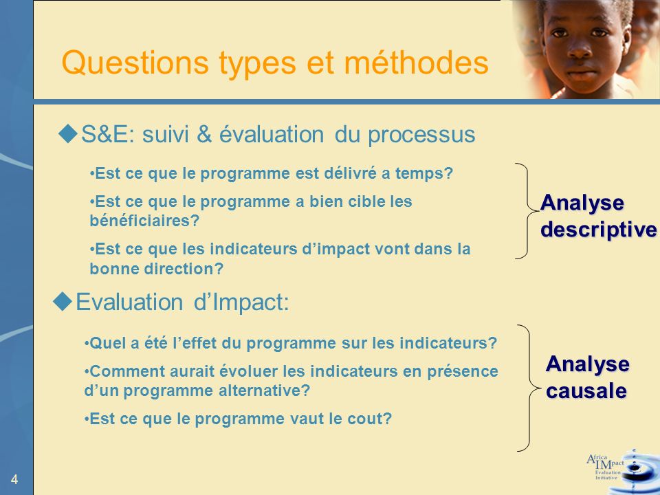 4 Questions types et méthodes S&E: suivi & évaluation du processus Analyse descriptive Analyse causale Quel a été leffet du programme sur les indicateurs.