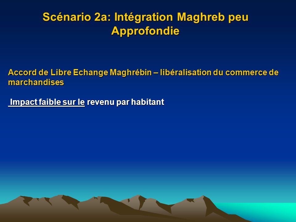 Scénario 2a: Intégration Maghreb peu Approfondie Accord de Libre Echange Maghrébin – libéralisation du commerce de marchandises Impact faible sur le revenu par habitant Impact faible sur le revenu par habitant