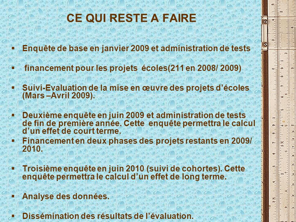 7 CE QUI RESTE A FAIRE Enquête de base en janvier 2009 et administration de tests financement pour les projets écoles(211 en 2008/ 2009) Suivi-Evaluation de la mise en œuvre des projets décoles (Mars –Avril 2009).