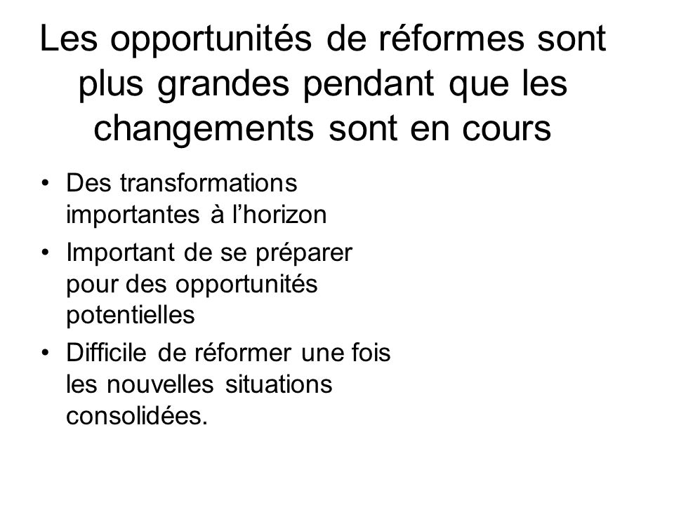 Les opportunités de réformes sont plus grandes pendant que les changements sont en cours Des transformations importantes à lhorizon Important de se préparer pour des opportunités potentielles Difficile de réformer une fois les nouvelles situations consolidées.