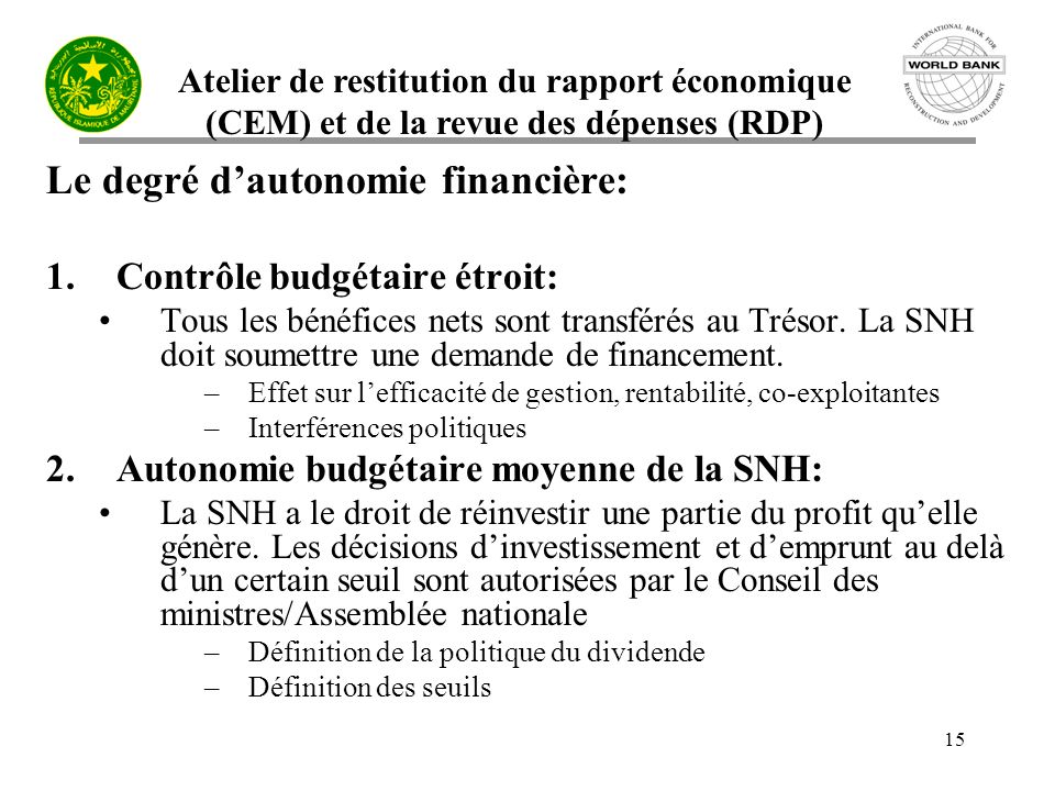 Atelier de restitution du rapport économique (CEM) et de la revue des dépenses (RDP) 15 Le degré dautonomie financière: 1.Contrôle budgétaire étroit: Tous les bénéfices nets sont transférés au Trésor.