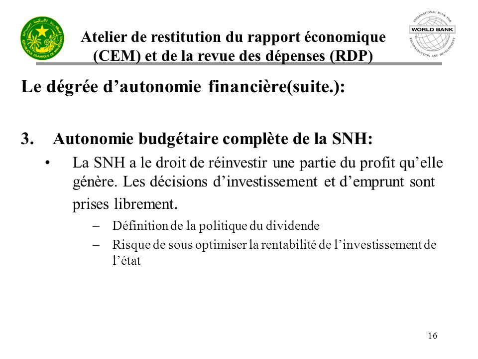 Atelier de restitution du rapport économique (CEM) et de la revue des dépenses (RDP) 16 Le dégrée dautonomie financière(suite.): 3.Autonomie budgétaire complète de la SNH: La SNH a le droit de réinvestir une partie du profit quelle génère.