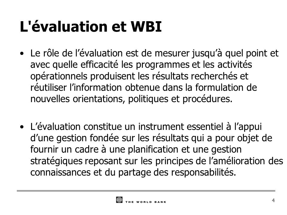 4 L évaluation et WBI Le rôle de lévaluation est de mesurer jusquà quel point et avec quelle efficacité les programmes et les activités opérationnels produisent les résultats recherchés et réutiliser linformation obtenue dans la formulation de nouvelles orientations, politiques et procédures.