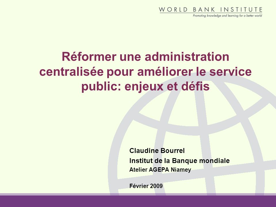 Réformer une administration centralisée pour améliorer le service public: enjeux et défis Claudine Bourrel Institut de la Banque mondiale Atelier AGEPA Niamey Février 2009