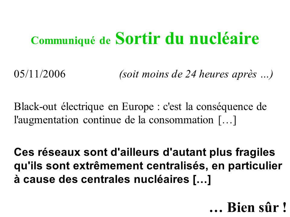 Communiqué de Sortir du nucléaire 05/11/2006 (soit moins de 24 heures après …) Black-out électrique en Europe : c est la conséquence de l augmentation continue de la consommation […] Ces réseaux sont d ailleurs d autant plus fragiles qu ils sont extrêmement centralisés, en particulier à cause des centrales nucléaires […] … Bien sûr !