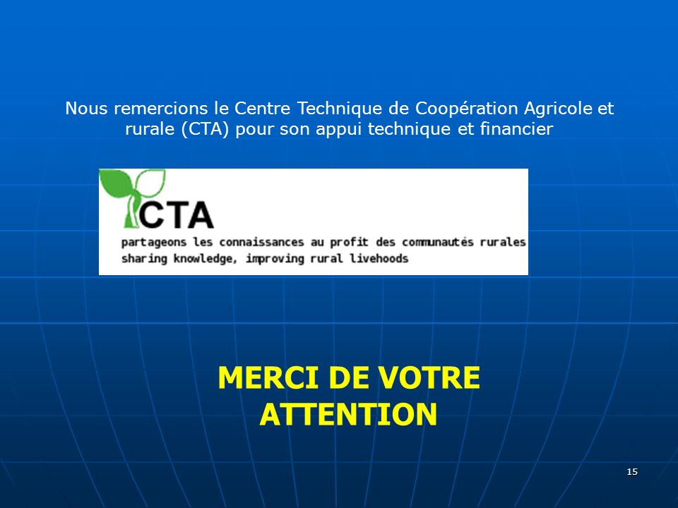 15 MERCI DE VOTRE ATTENTION Nous remercions le Centre Technique de Coopération Agricole et rurale (CTA) pour son appui technique et financier