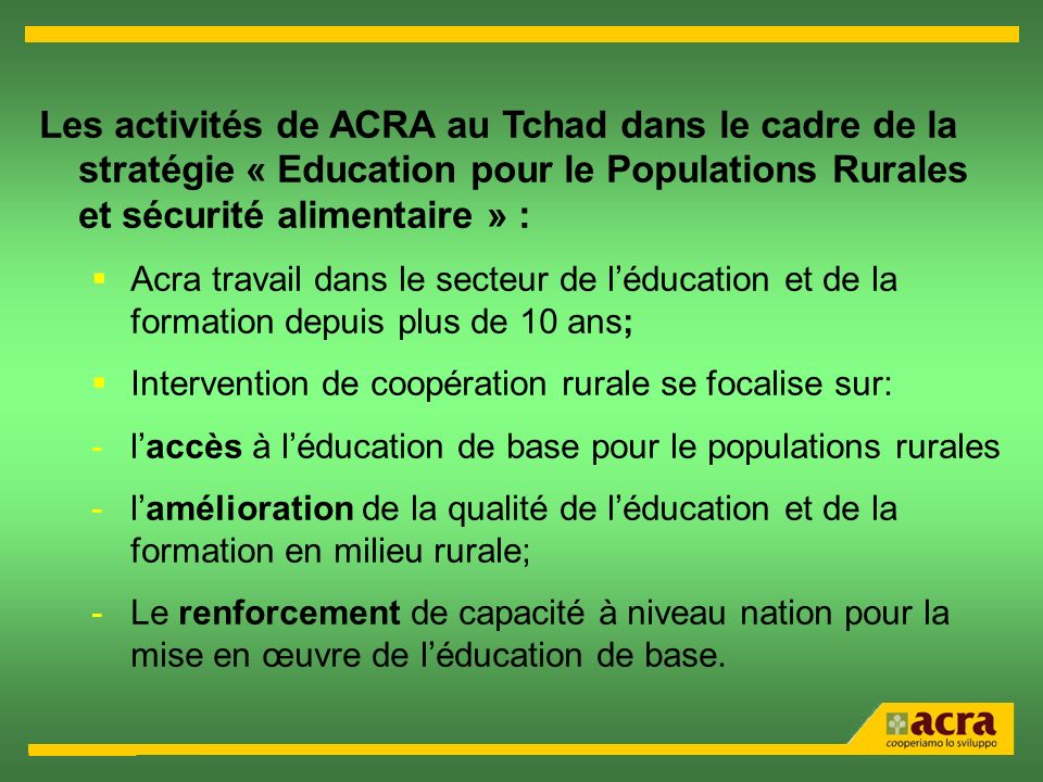 Les activités de ACRA au Tchad dans le cadre de la stratégie « Education pour le Populations Rurales et sécurité alimentaire » : Acra travail dans le secteur de léducation et de la formation depuis plus de 10 ans; Intervention de coopération rurale se focalise sur: -laccès à léducation de base pour le populations rurales -lamélioration de la qualité de léducation et de la formation en milieu rurale; -Le renforcement de capacité à niveau nation pour la mise en œuvre de léducation de base.