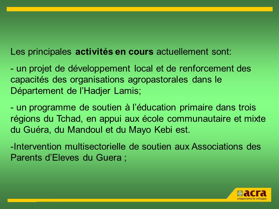 Les principales activités en cours actuellement sont: - un projet de développement local et de renforcement des capacités des organisations agropastorales dans le Département de lHadjer Lamis; - un programme de soutien à léducation primaire dans trois régions du Tchad, en appui aux école communautaire et mixte du Guéra, du Mandoul et du Mayo Kebi est.