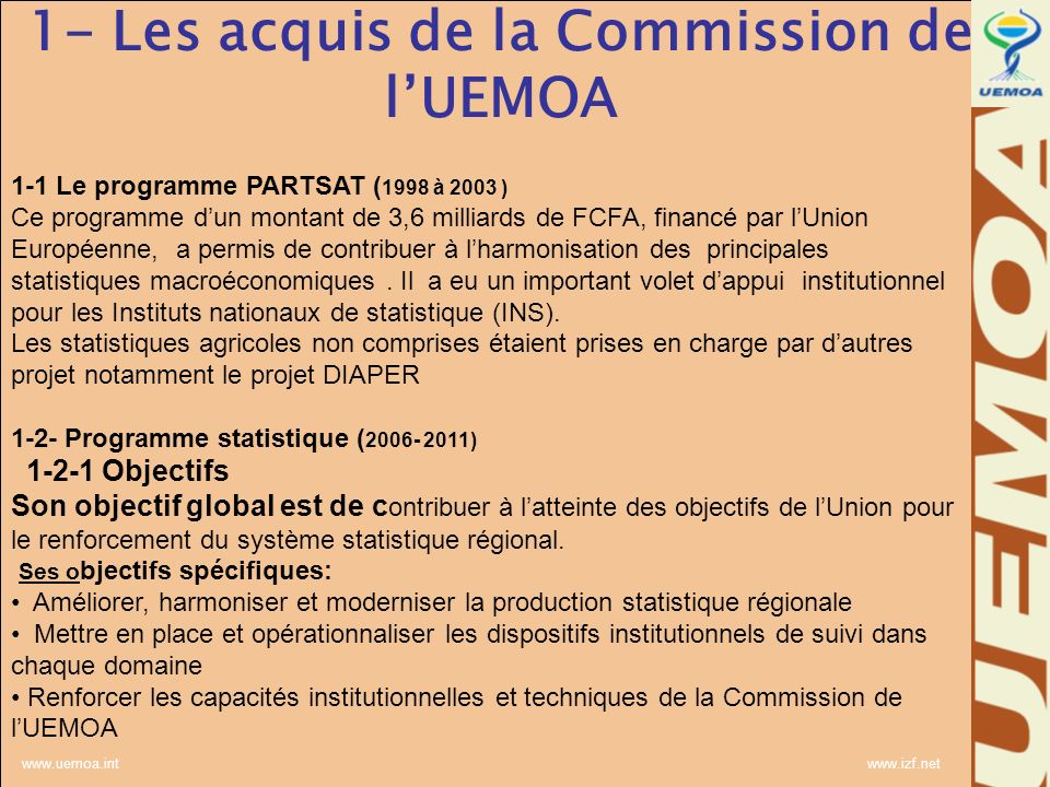 Les acquis de la Commission de lUEMOA 1-1 Le programme PARTSAT ( 1998 à 2003 ) Ce programme dun montant de 3,6 milliards de FCFA, financé par lUnion Européenne, a permis de contribuer à lharmonisation des principales statistiques macroéconomiques.