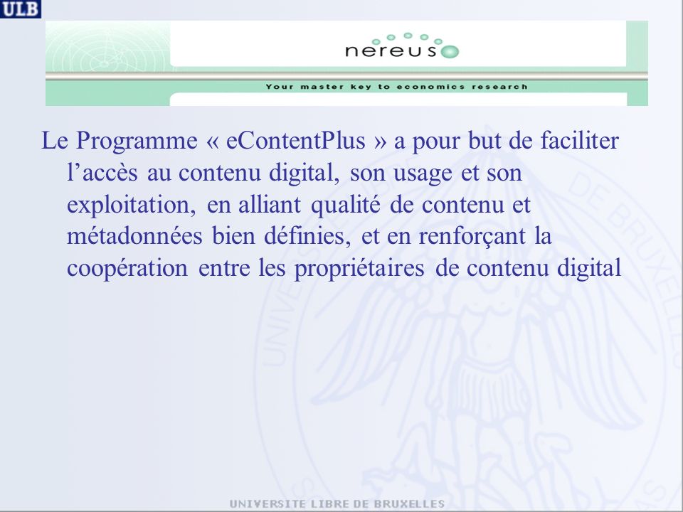 Le Programme « eContentPlus » a pour but de faciliter laccès au contenu digital, son usage et son exploitation, en alliant qualité de contenu et métadonnées bien définies, et en renforçant la coopération entre les propriétaires de contenu digital
