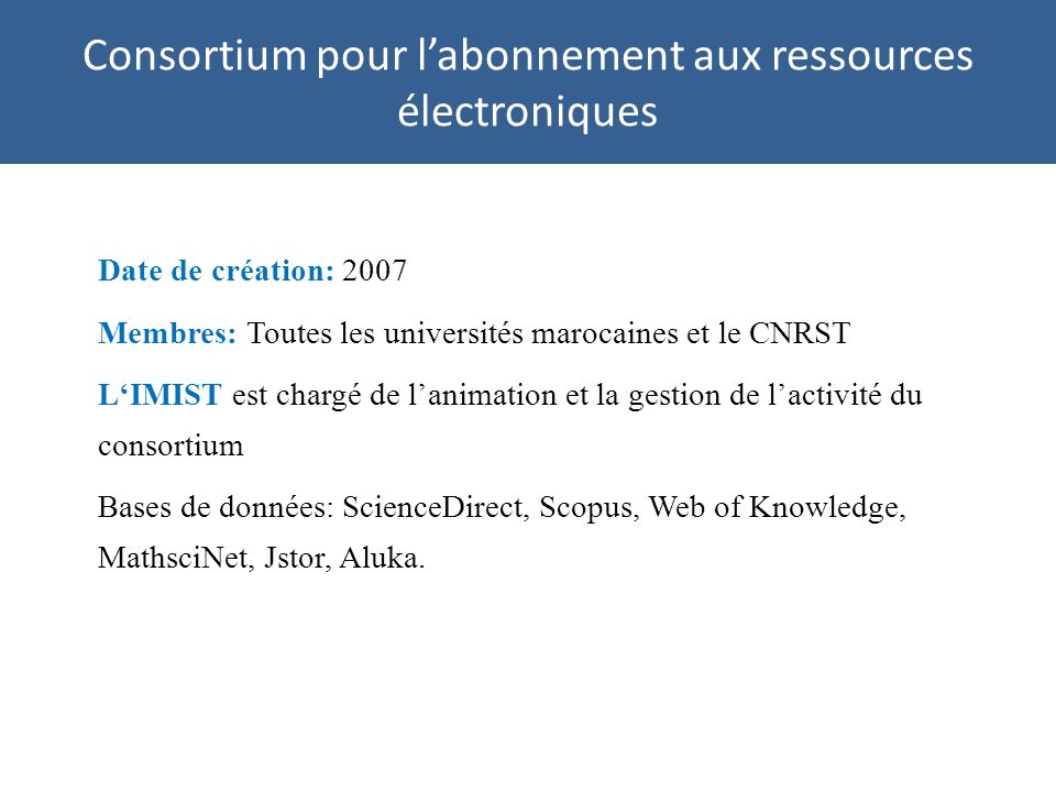 Consortium pour labonnement aux ressources électroniques Date de création: 2007 Membres: Toutes les universités marocaines et le CNRST LIMIST est chargé de lanimation et la gestion de lactivité du consortium Bases de données: ScienceDirect, Scopus, Web of Knowledge, MathsciNet, Jstor, Aluka.