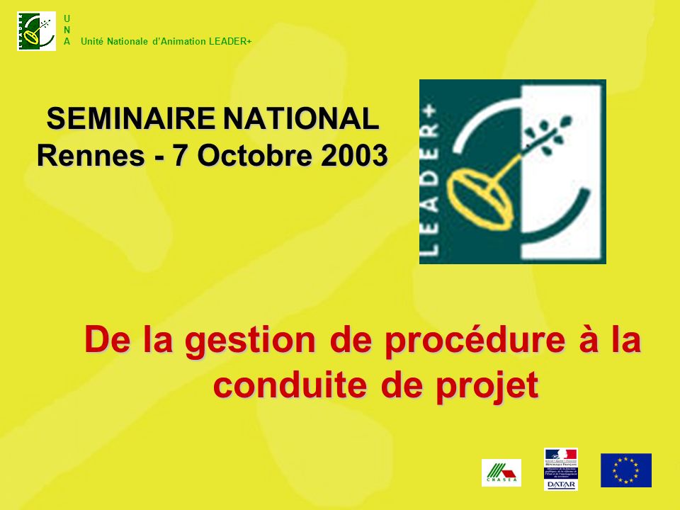 U N A Unité Nationale dAnimation LEADER+ SEMINAIRE NATIONAL Rennes - 7 Octobre 2003 De la gestion de procédure à la conduite de projet