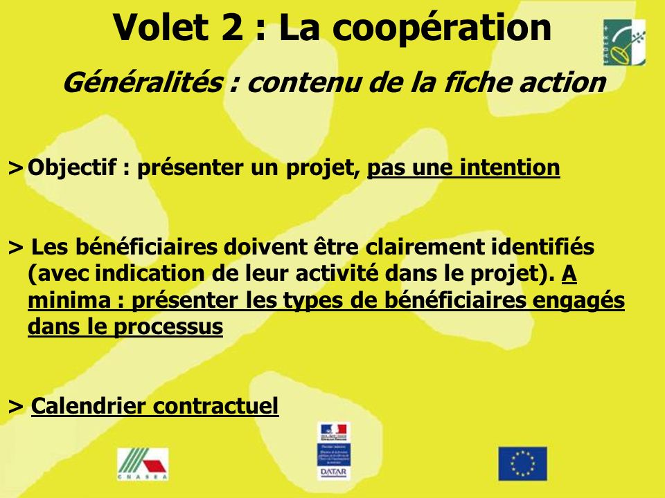Volet 2 : La coopération Généralités : contenu de la fiche action >Objectif : présenter un projet, pas une intention > Les bénéficiaires doivent être clairement identifiés (avec indication de leur activité dans le projet).