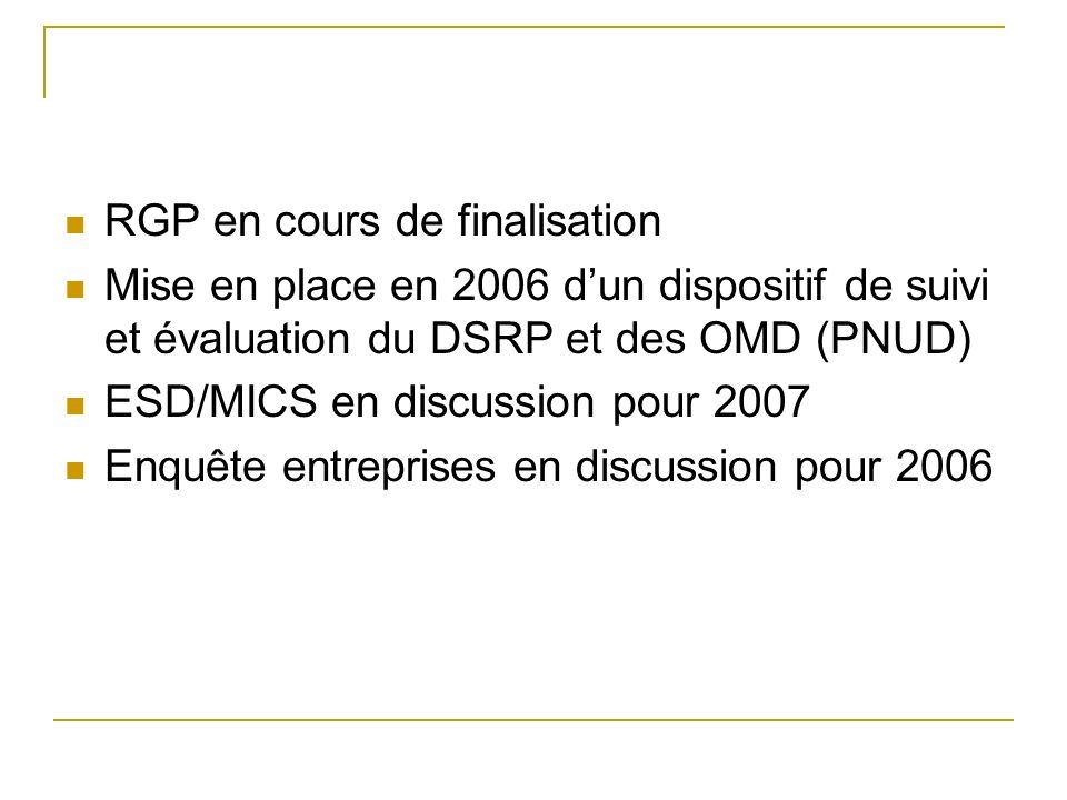 RGP en cours de finalisation Mise en place en 2006 dun dispositif de suivi et évaluation du DSRP et des OMD (PNUD) ESD/MICS en discussion pour 2007 Enquête entreprises en discussion pour 2006