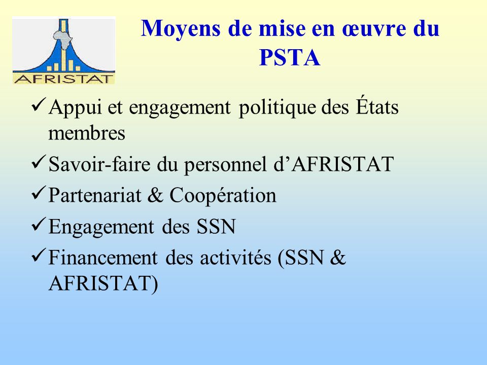 Moyens de mise en œuvre du PSTA Appui et engagement politique des États membres Savoir-faire du personnel dAFRISTAT Partenariat & Coopération Engagement des SSN Financement des activités (SSN & AFRISTAT)