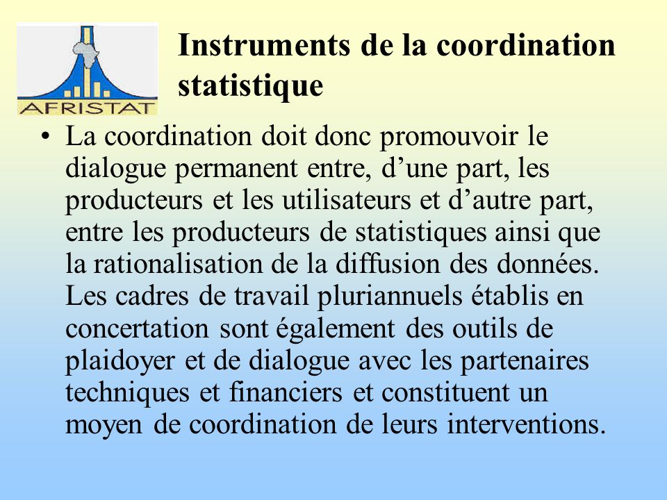 Instruments de la coordination statistique La coordination doit donc promouvoir le dialogue permanent entre, dune part, les producteurs et les utilisateurs et dautre part, entre les producteurs de statistiques ainsi que la rationalisation de la diffusion des données.