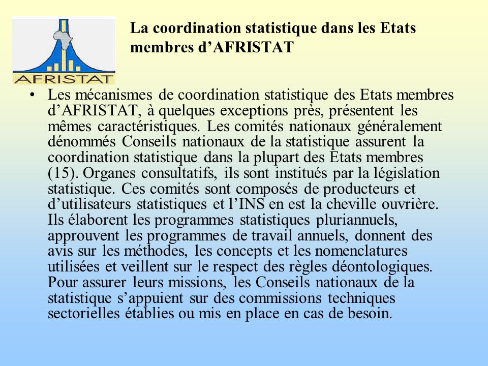 La coordination statistique dans les Etats membres dAFRISTAT Les mécanismes de coordination statistique des Etats membres dAFRISTAT, à quelques exceptions près, présentent les mêmes caractéristiques.