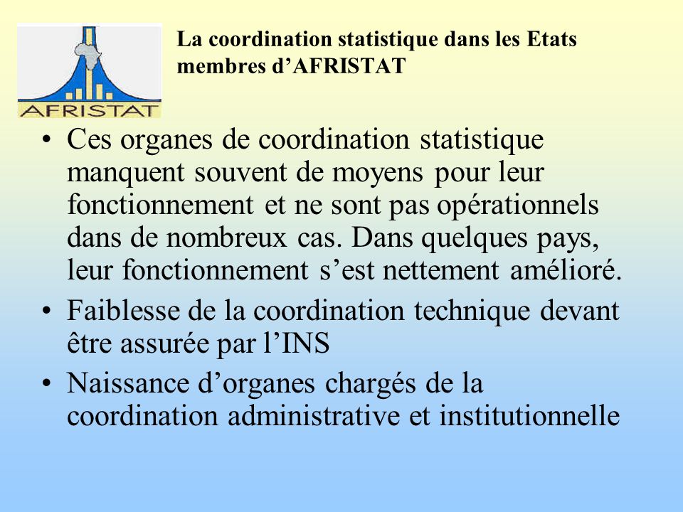 La coordination statistique dans les Etats membres dAFRISTAT Ces organes de coordination statistique manquent souvent de moyens pour leur fonctionnement et ne sont pas opérationnels dans de nombreux cas.