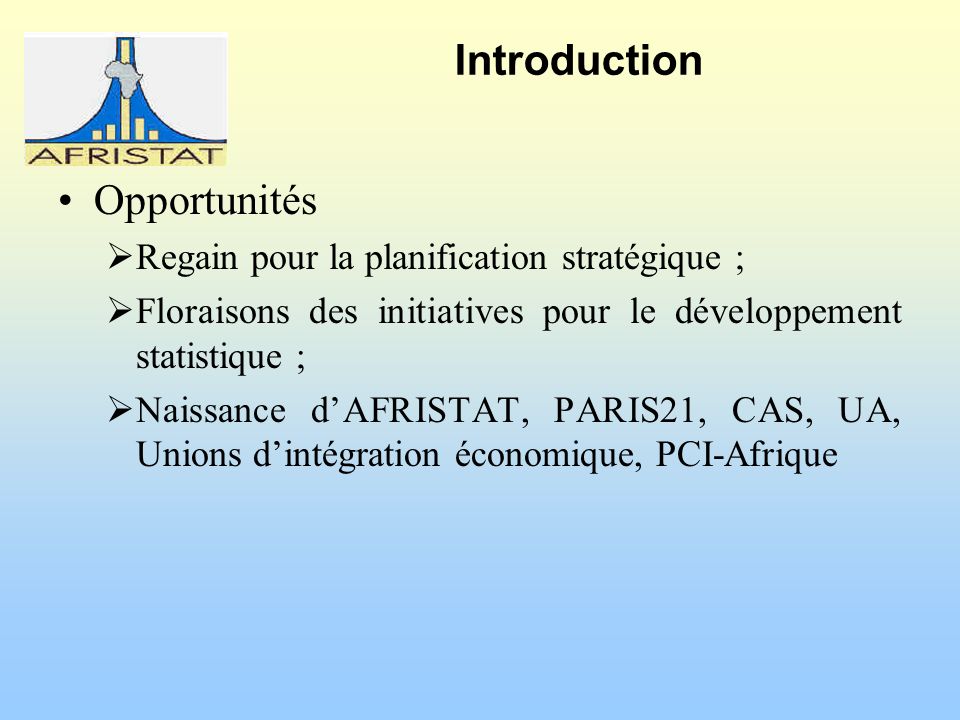 Introduction Opportunités Regain pour la planification stratégique ; Floraisons des initiatives pour le développement statistique ; Naissance dAFRISTAT, PARIS21, CAS, UA, Unions dintégration économique, PCI-Afrique