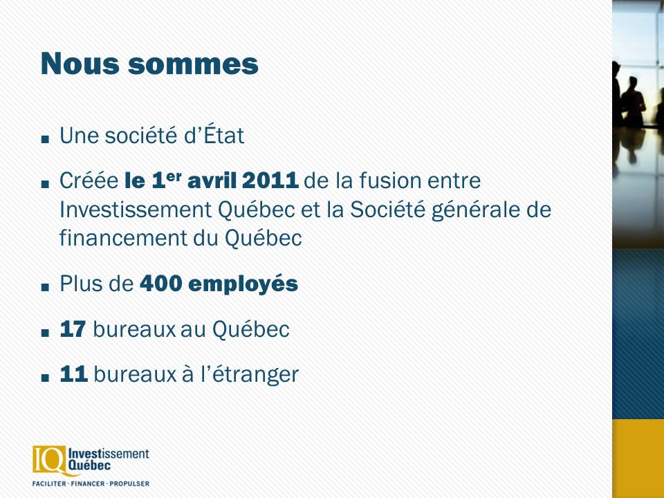 Nous sommes Une société dÉtat Créée le 1 er avril 2011 de la fusion entre Investissement Québec et la Société générale de financement du Québec Plus de 400 employés 17 bureaux au Québec 11 bureaux à létranger