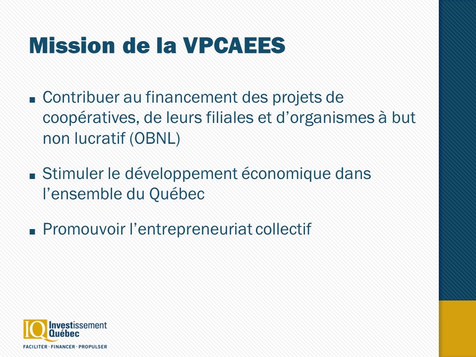 Mission de la VPCAEES Contribuer au financement des projets de coopératives, de leurs filiales et dorganismes à but non lucratif (OBNL) Stimuler le développement économique dans lensemble du Québec Promouvoir lentrepreneuriat collectif