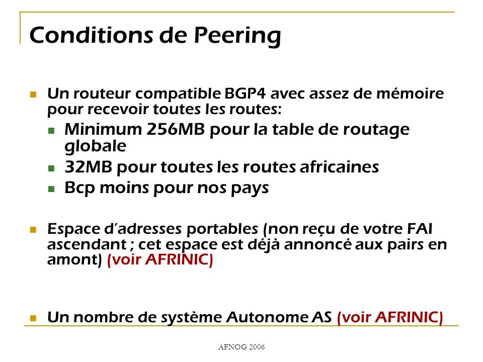 AFNOG 2006 Conditions de Peering Un routeur compatible BGP4 avec assez de mémoire pour recevoir toutes les routes: Minimum 256MB pour la table de routage globale 32MB pour toutes les routes africaines Bcp moins pour nos pays Espace dadresses portables (non reçu de votre FAI ascendant ; cet espace est déjà annoncé aux pairs en amont) (voir AFRINIC) Un nombre de système Autonome AS (voir AFRINIC)