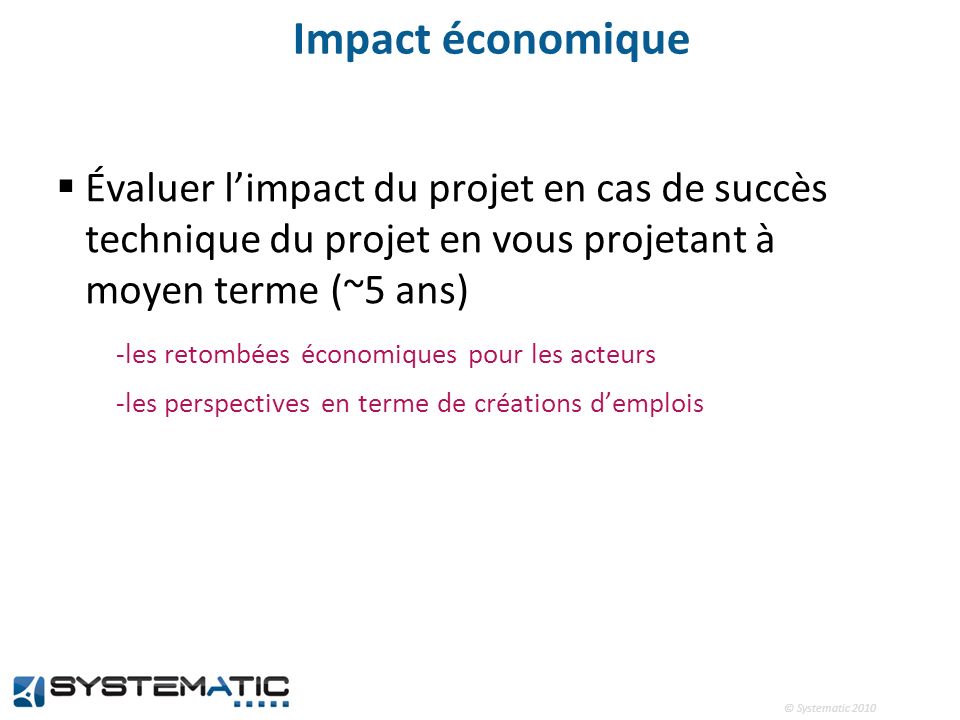 © Systematic 2010 Impact économique Évaluer limpact du projet en cas de succès technique du projet en vous projetant à moyen terme (~5 ans) -les retombées économiques pour les acteurs -les perspectives en terme de créations demplois
