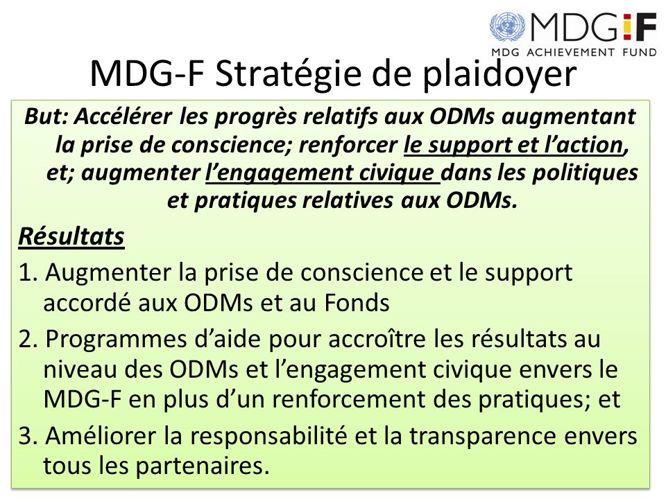 MDG-F Stratégie de plaidoyer But: Accélérer les progrès relatifs aux ODMs augmentant la prise de conscience; renforcer le support et laction, et; augmenter lengagement civique dans les politiques et pratiques relatives aux ODMs.