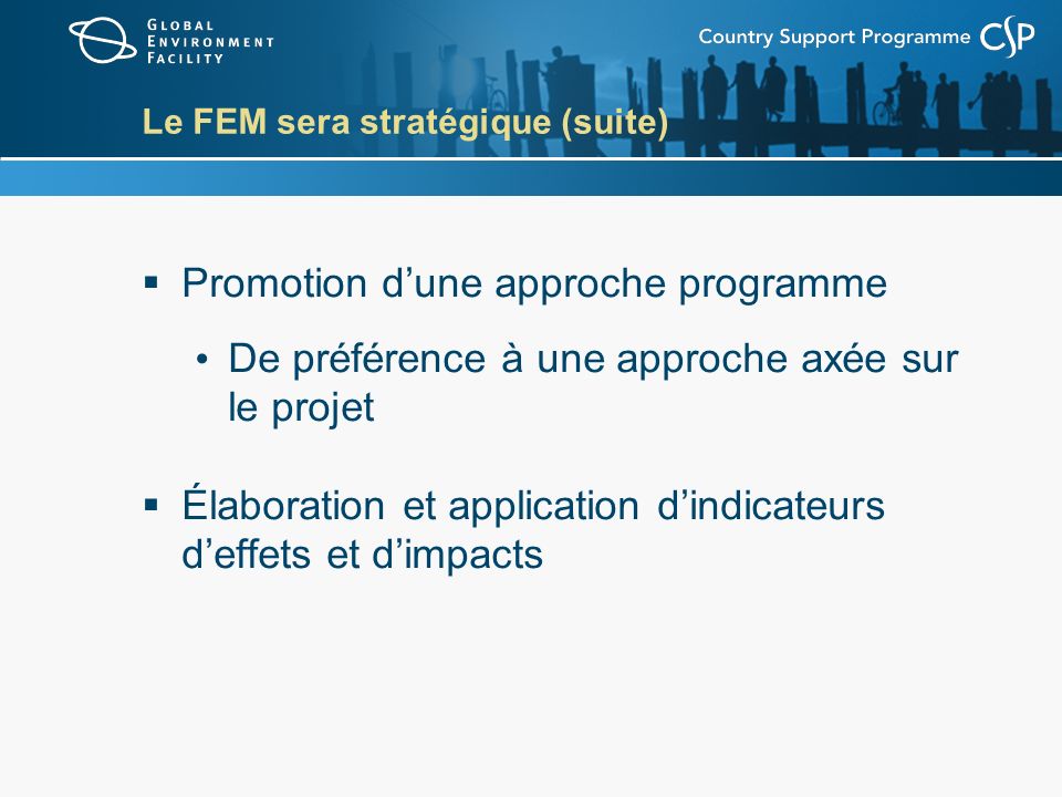 Le FEM sera stratégique (suite) Promotion dune approche programme De préférence à une approche axée sur le projet Élaboration et application dindicateurs deffets et dimpacts