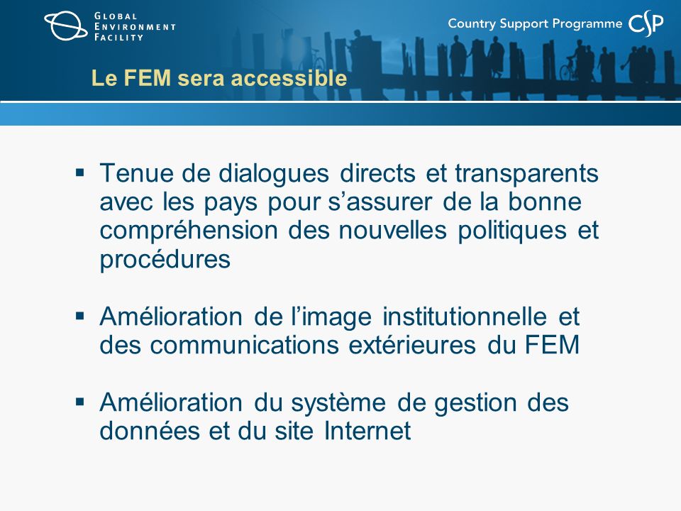 Le FEM sera accessible Tenue de dialogues directs et transparents avec les pays pour sassurer de la bonne compréhension des nouvelles politiques et procédures Amélioration de limage institutionnelle et des communications extérieures du FEM Amélioration du système de gestion des données et du site Internet