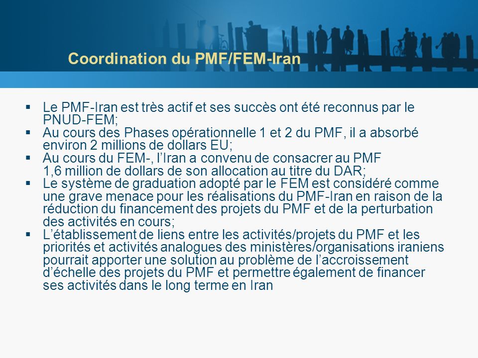 Coordination du PMF/FEM-Iran Le PMF-Iran est très actif et ses succès ont été reconnus par le PNUD-FEM; Au cours des Phases opérationnelle 1 et 2 du PMF, il a absorbé environ 2 millions de dollars EU; Au cours du FEM-, lIran a convenu de consacrer au PMF 1,6 million de dollars de son allocation au titre du DAR; Le système de graduation adopté par le FEM est considéré comme une grave menace pour les réalisations du PMF-Iran en raison de la réduction du financement des projets du PMF et de la perturbation des activités en cours; Létablissement de liens entre les activités/projets du PMF et les priorités et activités analogues des ministères/organisations iraniens pourrait apporter une solution au problème de laccroissement déchelle des projets du PMF et permettre également de financer ses activités dans le long terme en Iran