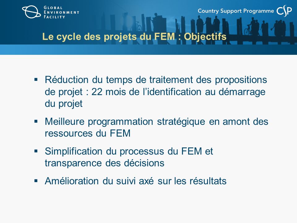 Le cycle des projets du FEM : Objectifs Réduction du temps de traitement des propositions de projet : 22 mois de lidentification au démarrage du projet Meilleure programmation stratégique en amont des ressources du FEM Simplification du processus du FEM et transparence des décisions Amélioration du suivi axé sur les résultats